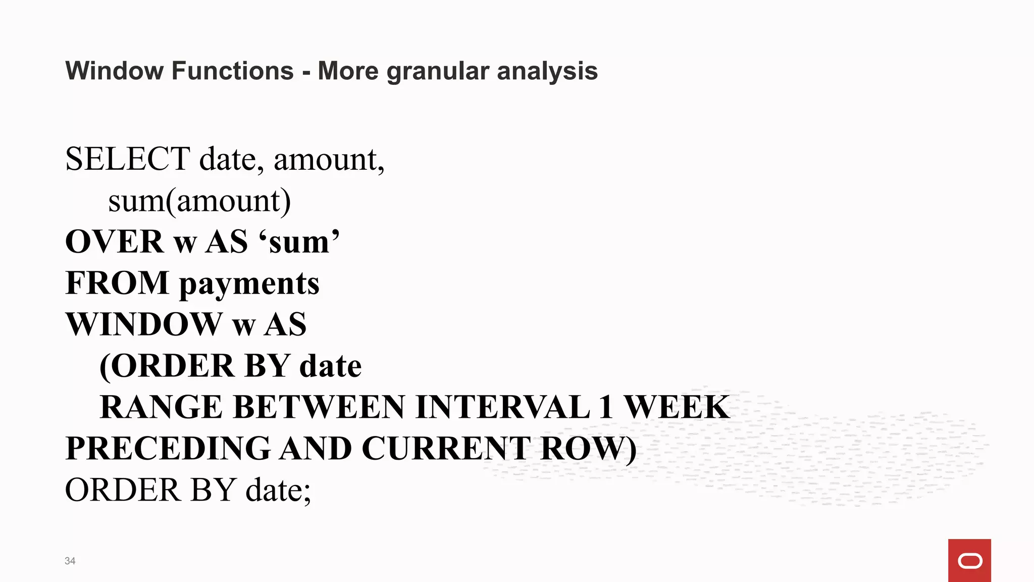 SELECT date, amount,
sum(amount)
OVER w AS ‘sum’
FROM payments
WINDOW w AS
(ORDER BY date
RANGE BETWEEN INTERVAL 1 WEEK
PRECEDING AND CURRENT ROW)
ORDER BY date;
Window Functions - More granular analysis
34
 