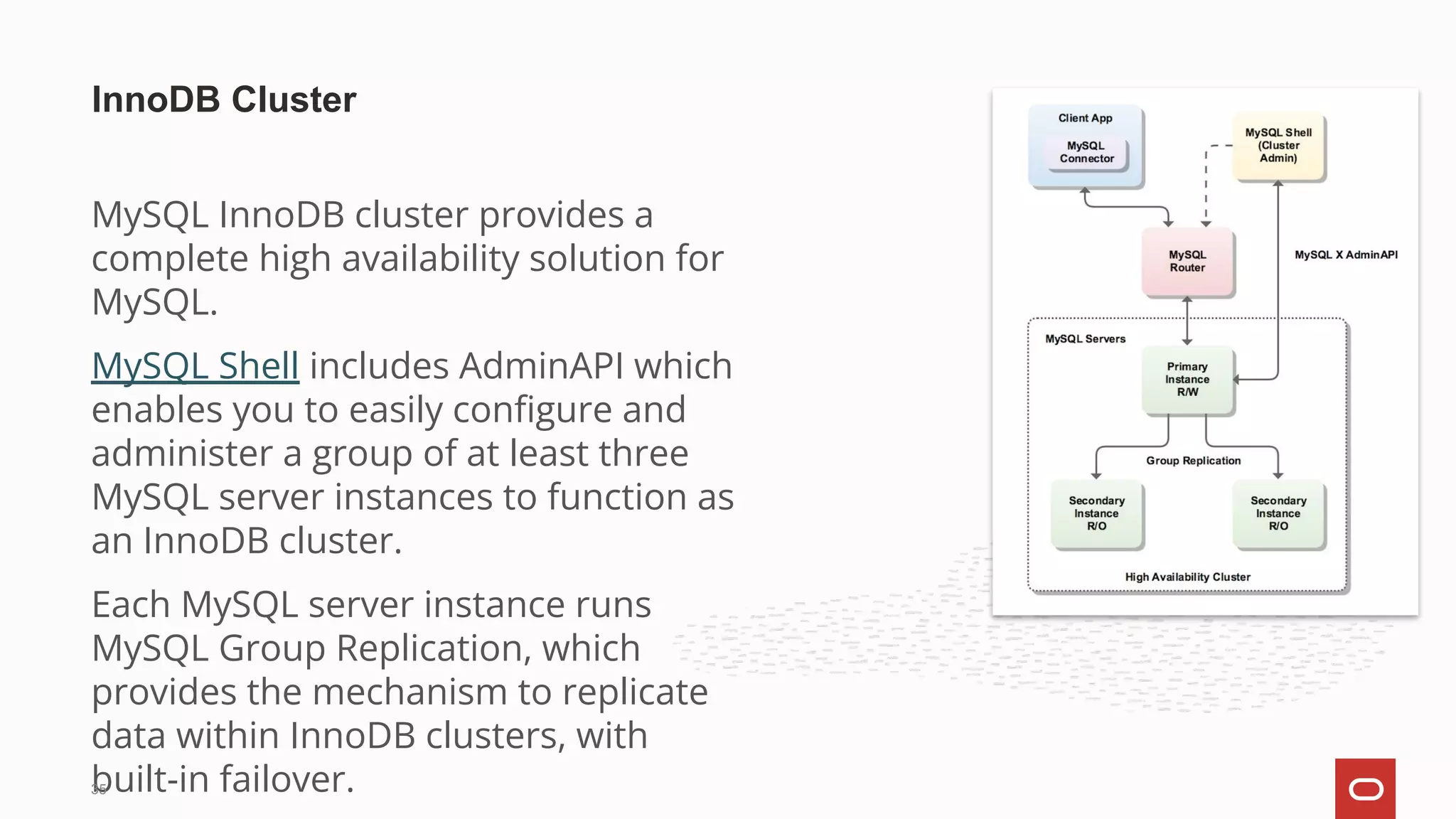 MySQL InnoDB cluster provides a
complete high availability solution for
MySQL. 
MySQL Shell includes AdminAPI which
enables you to easily conﬁgure and
administer a group of at least three
MySQL server instances to function as
an InnoDB cluster.
Each MySQL server instance runs
MySQL Group Replication, which
provides the mechanism to replicate
data within InnoDB clusters, with
built-in failover. 
InnoDB Cluster
35
 