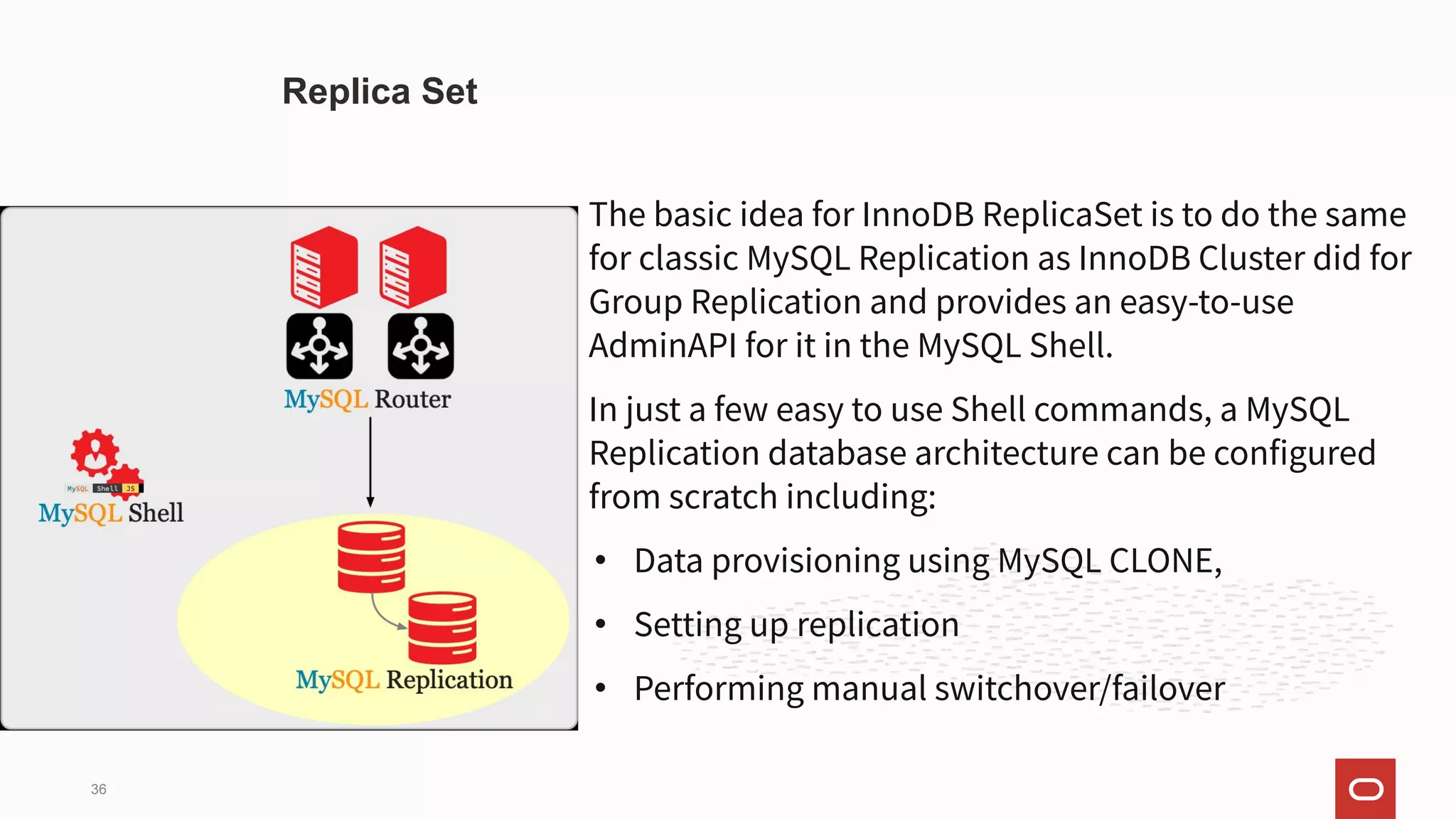 The basic idea for InnoDB ReplicaSet is to do the same
for classic MySQL Replication as InnoDB Cluster did for
Group Replication and provides an easy-to-use
AdminAPI for it in the MySQL Shell.
In just a few easy to use Shell commands, a MySQL
Replication database architecture can be configured
from scratch including:
• Data provisioning using MySQL CLONE,
• Setting up replication
• Performing manual switchover/failover
Replica Set
36
 