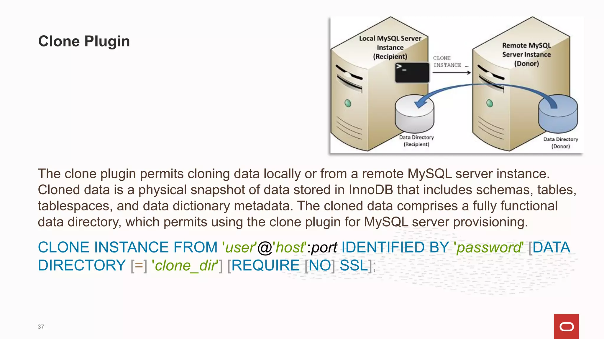 The clone plugin permits cloning data locally or from a remote MySQL server instance.
Cloned data is a physical snapshot of data stored in InnoDB that includes schemas, tables,
tablespaces, and data dictionary metadata. The cloned data comprises a fully functional
data directory, which permits using the clone plugin for MySQL server provisioning.
CLONE INSTANCE FROM 'user'@'host':port IDENTIFIED BY 'password' [DATA
DIRECTORY [=] 'clone_dir'] [REQUIRE [NO] SSL];
Clone Plugin
37
 