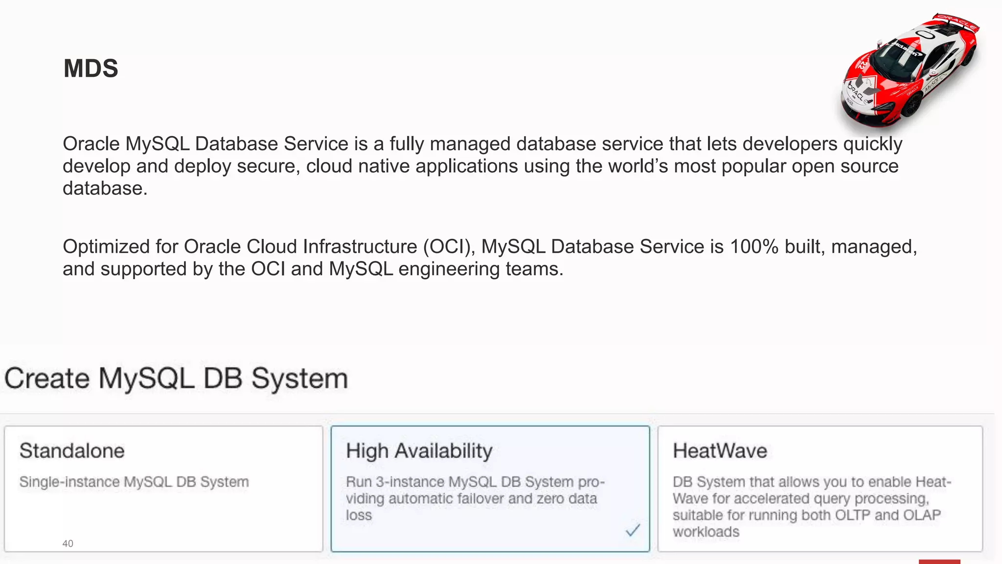 Oracle MySQL Database Service is a fully managed database service that lets developers quickly
develop and deploy secure, cloud native applications using the world’s most popular open source
database.
Optimized for Oracle Cloud Infrastructure (OCI), MySQL Database Service is 100% built, managed,
and supported by the OCI and MySQL engineering teams.
MDS
40
 