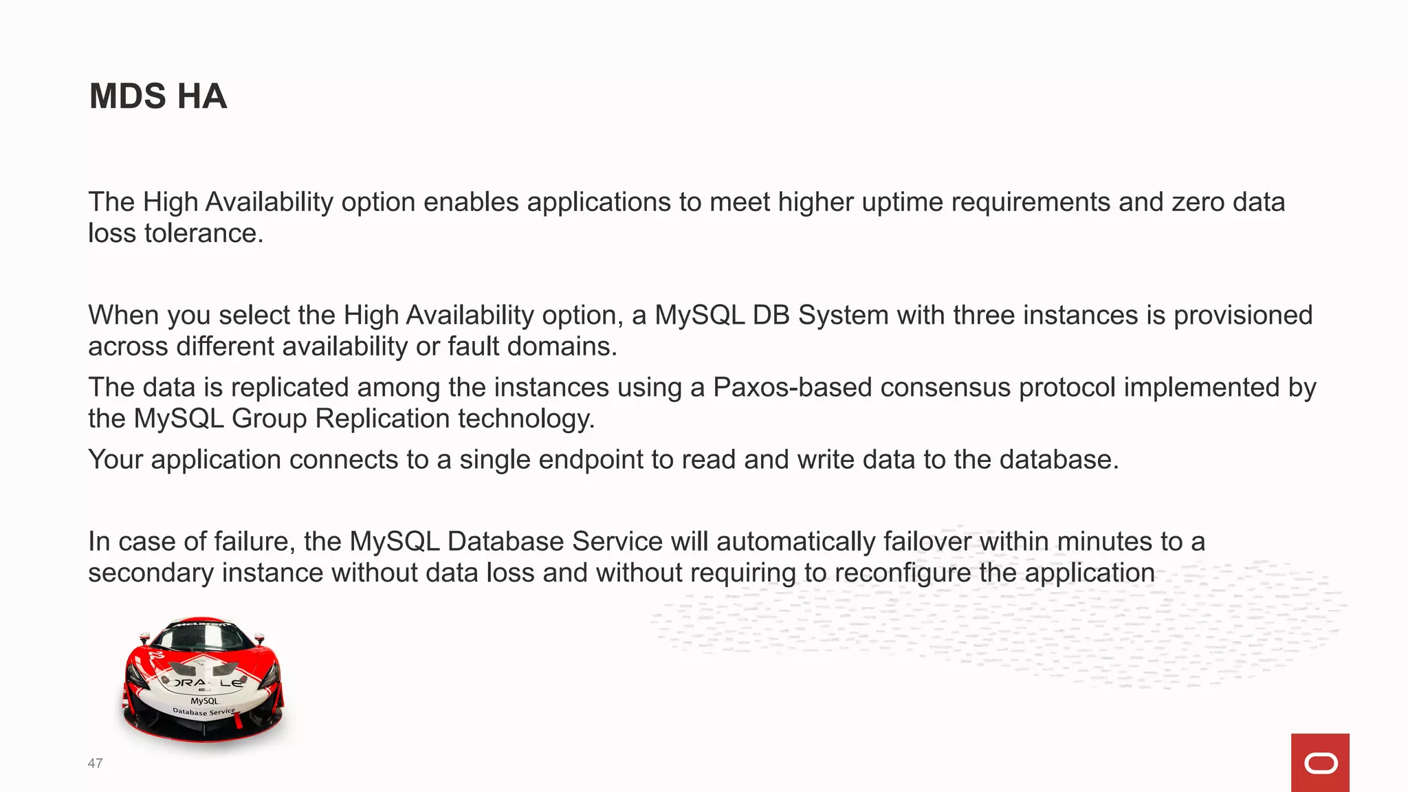 The High Availability option enables applications to meet higher uptime requirements and zero data
loss tolerance.
When you select the High Availability option, a MySQL DB System with three instances is provisioned
across different availability or fault domains.
The data is replicated among the instances using a Paxos-based consensus protocol implemented by
the MySQL Group Replication technology.
Your application connects to a single endpoint to read and write data to the database.
In case of failure, the MySQL Database Service will automatically failover within minutes to a
secondary instance without data loss and without requiring to reconfigure the application
MDS HA
47
 