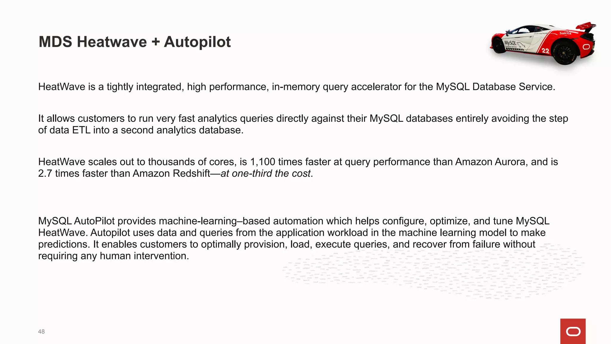 HeatWave is a tightly integrated, high performance, in-memory query accelerator for the MySQL Database Service.
It allows customers to run very fast analytics queries directly against their MySQL databases entirely avoiding the step
of data ETL into a second analytics database.
HeatWave scales out to thousands of cores, is 1,100 times faster at query performance than Amazon Aurora, and is
2.7 times faster than Amazon Redshift—at one-third the cost.
MySQL AutoPilot provides machine-learning–based automation which helps configure, optimize, and tune MySQL
HeatWave. Autopilot uses data and queries from the application workload in the machine learning model to make
predictions. It enables customers to optimally provision, load, execute queries, and recover from failure without
requiring any human intervention.
MDS Heatwave + Autopilot
48
 
