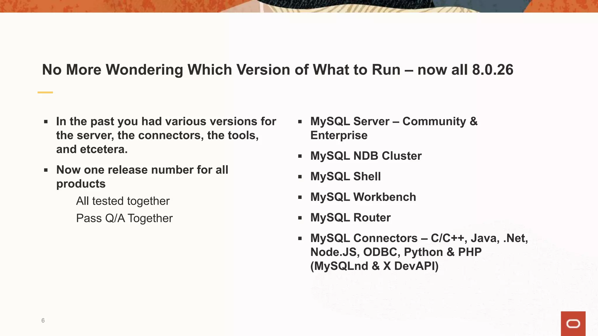 No More Wondering Which Version of What to Run – now all 8.0.26
▪ In the past you had various versions for
the server, the connectors, the tools,
and etcetera.
▪ Now one release number for all
products
All tested together
Pass Q/A Together
▪ MySQL Server – Community &
Enterprise
▪ MySQL NDB Cluster
▪ MySQL Shell
▪ MySQL Workbench
▪ MySQL Router
▪ MySQL Connectors – C/C++, Java, .Net,
Node.JS, ODBC, Python & PHP
(MySQLnd & X DevAPI)
6
 