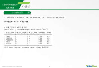 Copyright ⓒ 2021 Neoclova Co.,Ltd. All rights reserved. 18
1. Performance
schema
수집환경 설정
3. 모니터링할 객체가 EVENT, FUNCTION, PROCEDURE, TABLE, TRIGGER 인 경우 선택한다.
setup_objects - 기본값 사용.
# 현재 기본으로 설정된 값 확인.
mysql> select * from setup_objects where enabled=＇yes＇;
+-------------+---------------+-------------+---------+-------+
| OBJECT_TYPE | OBJECT_SCHEMA | OBJECT_NAME | ENABLED | TIMED |
+-------------+---------------+-------------+---------+-------+
| EVENT | % | % | YES | YES |
| FUNCTION | % | % | YES | YES |
| PROCEDURE | % | % | YES | YES |
| TABLE | % | % | YES | YES |
| TRIGGER | % | % | YES | YES |
+-------------+---------------+-------------+---------+-------+
(모든 event, function, procedure, table, trigger 모니터링)
 