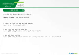 Copyright ⓒ 2021 Neoclova Co.,Ltd. All rights reserved. 21
1. Performance
schema
수집환경 설정
6. 쓰레드 관련 클래스의 활성화 여부 설정합니다.
setup_threads – 기본 설정(ALL Enabled).
# 기본으로 설정되어 있는 개체 확인(모두 enabled)
mysql> select * from setup_threads;
# 모든 쓰레드 관련 클래스의 활성화 설정.
mysql> update setup_threads set enabled='yes', history='yes';
# 특정 계측 개체를 비활성화
mysql> update setup_threads set enabled=‘no’, history=‘no’where name like ‘wait/io/file/%’;
 