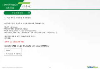 Copyright ⓒ 2021 Neoclova Co.,Ltd. All rights reserved. 22
1. Performance
schema
수집환경 설정
7. 기존 계측된 데이터들 초기화한다.
#이전에 기록된 요약정보 테이블 데이터를 TRUNCATE한다.
SELECT table_name
FROM INFORMATION_SCHEMA.TABLES
WHERE table_schema = ＇performance_schema＇
AND (table_name LIKE ＇%summary%＇ OR table_name LIKE ＇%history%＇);
결과 테이블들을 모두 TRUNCATE해야 합니다.
번거로움….
그래서 sys schema 를 이용.
mysql> CALL sys.ps_truncate_all_tables(FALSE);
+---------------------+
| summary |
+---------------------+
| Truncated 49 tables |
+---------------------+
 