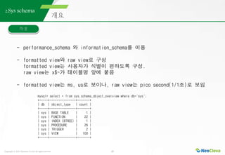 Copyright ⓒ 2021 Neoclova Co.,Ltd. All rights reserved. 25
2.Sys schema
- performance_schema 와 information_schema를 이용
- formatted view와 raw view로 구성
formatted view는 사용자가 식별이 편하도록 구성.
raw view는 x$~가 테이블명 앞에 붙음
- formatted view는 ms, us로 보이나, raw view는 pico second(1/1조)로 보임
mysql> select * from sys.schema_object_overview where db='sys';
+-----+---------------+-------+
| db | object_type | count |
+-----+---------------+-------+
| sys | BASE TABLE | 1 |
| sys | FUNCTION | 22 |
| sys | INDEX (BTREE) | 1 |
| sys | PROCEDURE | 26 |
| sys | TRIGGER | 2 |
| sys | VIEW | 100 |
+-----+---------------+-------+
 