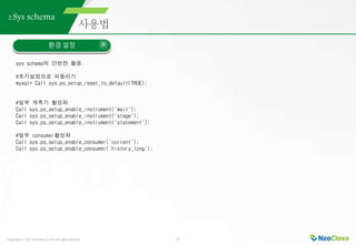 Copyright ⓒ 2021 Neoclova Co.,Ltd. All rights reserved. 31
2.Sys schema
환경 설정
sys schema의 간편한 활용.
#초기설정으로 되돌리기
mysql> Call sys.ps_setup_reset_to_default(TRUE);
#일부 계측기 활성화
Call sys.ps_setup_enable_instrument('wait');
Call sys.ps_setup_enable_instrument('stage');
Call sys.ps_setup_enable_instrument('statement');
#일부 consumer활성화
Call sys.ps_setup_enable_consumer('current');
Call sys.ps_setup_enable_consumer('history_long');
 