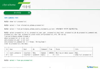 Copyright ⓒ 2021 Neoclova Co.,Ltd. All rights reserved. 33
2.Sys schema
모니터링
현재 실행중인 쿼리
MySQL> show full processlist;
MySQL> select * from information_schema.processlist;
MySQL> select * from performance_schema.events_statements_current; #세션들의 마지막 SQL확인가능.
MySQL> select processlist_id id, processlist_user user, processlist_host host, processlist_db db,processlist_command cmd,
processlist_time time, processlist_state state,left(processlist_info, 20) as qry
from performance_schema.threads s
where processlist_id is not null
and processlist_user is not null
and processlist_command not in ('Sleep','Binlog Dump')
order by processlist_time desc;
+----+-----------------+-----------+----------+---------+--------+------------------------+-----------------------+
| Id | User | Host | db | Command | Time | State | Info |
+----+-----------------+-----------+----------+---------+--------+------------------------+-----------------------+
| 5 | event_scheduler | localhost | NULL | Daemon | 589335 | Waiting on empty queue | NULL |
| 37 | root | localhost | sysbench | Query | 0 | init | show full processlist |
+----+-----------------+-----------+----------+---------+--------+------------------------+-----------------------+
MySQL> select * from sys.processlist;
 