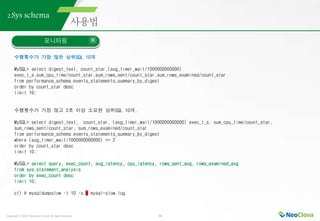 Copyright ⓒ 2021 Neoclova Co.,Ltd. All rights reserved. 34
2.Sys schema
모니터링
수행횟수가 가장 많은 상위SQL 10개
MySQL> select digest_text, count_star,(avg_timer_wait/1000000000000)
exec_t_s,sum_cpu_time/count_star,sum_rows_sent/count_star,sum_rows_examined/count_star
from performance_schema.events_statements_summary_by_digest
order by count_star desc
limit 10;
수행횟수가 가장 많고 2초 이상 소요된 상위SQL 10개.
MySQL> select digest_text, count_star, (avg_timer_wait/1000000000000) exec_t_s, sum_cpu_time/count_star,
sum_rows_sent/count_star, sum_rows_examined/count_star
from performance_schema.events_statements_summary_by_digest
where (avg_timer_wait/1000000000000) >= 2
order by count_star desc
limit 10;
MySQL> select query, exec_count, avg_latency, cpu_latency, rows_sent_avg, rows_examined_avg
from sys.statement_analysis
order by exec_count desc
limit 10;
cf) # mysqldumpslow –t 10 –s c mysql-slow.log
 