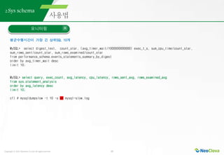 Copyright ⓒ 2021 Neoclova Co.,Ltd. All rights reserved. 35
2.Sys schema
모니터링
평균수행시간이 가장 긴 상위SQL 10개
MySQL> select digest_text, count_star, (avg_timer_wait/1000000000000) exec_t_s, sum_cpu_time/count_star,
sum_rows_sent/count_star, sum_rows_examined/count_star
from performance_schema.events_statements_summary_by_digest
order by avg_timer_wait desc
limit 10;
MySQL> select query, exec_count, avg_latency, cpu_latency, rows_sent_avg, rows_examined_avg
from sys.statement_analysis
order by avg_latency desc
limit 10;
cf) # mysqldumpslow –t 10 –s at mysql-slow.log
 