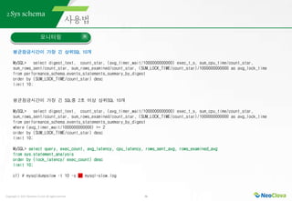 Copyright ⓒ 2021 Neoclova Co.,Ltd. All rights reserved. 36
2.Sys schema
모니터링
평균잠금시간이 가장 긴 상위SQL 10개
MySQL> select digest_text, count_star, (avg_timer_wait/1000000000000) exec_t_s, sum_cpu_time/count_star,
sum_rows_sent/count_star, sum_rows_examined/count_star, (SUM_LOCK_TIME/count_star)/1000000000000 as avg_lock_time
from performance_schema.events_statements_summary_by_digest
order by (SUM_LOCK_TIME/count_star) desc
limit 10;
평균잠금시간이 가장 긴 SQL중 2초 이상 상위SQL 10개
MySQL> select digest_text, count_star, (avg_timer_wait/1000000000000) exec_t_s, sum_cpu_time/count_star,
sum_rows_sent/count_star, sum_rows_examined/count_star, (SUM_LOCK_TIME/count_star)/1000000000000 as avg_lock_time
from performance_schema.events_statements_summary_by_digest
where (avg_timer_wait/1000000000000) >= 2
order by (SUM_LOCK_TIME/count_star) desc
limit 10;
MySQL> select query, exec_count, avg_latency, cpu_latency, rows_sent_avg, rows_examined_avg
from sys.statement_analysis
order by (lock_latency/ exec_count) desc
limit 10;
cf) # mysqldumpslow –t 10 –s al mysql-slow.log
 