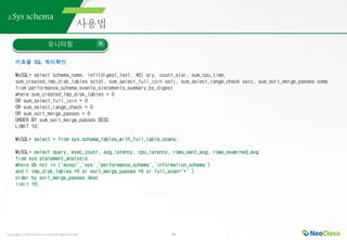 Copyright ⓒ 2021 Neoclova Co.,Ltd. All rights reserved. 38
2.Sys schema
모니터링
비효율 SQL 쿼리확인
MySQL> select schema_name, left(digest_text, 40) qry, count_star, sum_cpu_time,
sum_created_tmp_disk_tables sctdt, sum_select_full_join ssfj, sum_select_range_check ssrc, sum_sort_merge_passes ssmp
from performance_schema.events_statements_summary_by_digest
where sum_created_tmp_disk_tables > 0
OR sum_select_full_join > 0
OR sum_select_range_check > 0
OR sum_sort_merge_passes > 0
ORDER BY sum_sort_merge_passes DESC
LIMIT 10;
MySQL> select * from sys.schema_tables_with_full_table_scans;
MySQL> select query, exec_count, avg_latency, cpu_latency, rows_sent_avg, rows_examined_avg
from sys.statement_analysis
where db not in ('mysql','sys','performance_schema','information_schema')
and ( tmp_disk_tables >0 or sort_merge_passes >0 or full_scan='*' )
order by sort_merge_passes desc
limit 10;
 