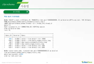 Copyright ⓒ 2021 Neoclova Co.,Ltd. All rights reserved. 39
2.Sys schema
모니터링
특정 SQL의 프로파일링
MySQL> SELECT s.event_id AS Query_ID, TRUNCATE(s.timer_wait/1000000000000, 6) as Duration,LEFT(s.sql_text, 120) AS Query
FROM performance_schema.events_statements_history_long s
INNER JOIN performance_schema.threads t on t.thread_id=s.thread_id
where 1=1
#and t.processlist_id = CONNECTION_ID() #현재 My session
order by Duration desc
limit 10;
+----------+----------+--------------------------------------------+
| Query_ID | Duration | Query |
+----------+----------+--------------------------------------------+
| 874 | 0.0064 | select * from sbtest1 limit 10000 |
| 1403 | 0.0058 | select * from events_stages_history_long |
| 443 | 0.0058 | desc events_statements_history_long |
| 1158 | 0.0037 | desc events_stages_history_long |
| 1403 | 0.0013 | select * from sbtest2 limit 1500 |
| 1524 | 0.0013 | select * from sbtest2 limit 2000 |
MySQL> select event_name, truncate(timer_wait/1000000000000,6) as duration
from performance_schema.events_stages_history_long
where nesting_event_id=874
order by timer_start asc;
 