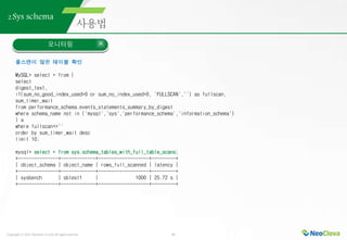 Copyright ⓒ 2021 Neoclova Co.,Ltd. All rights reserved. 41
2.Sys schema
모니터링
풀스캔이 많은 테이블 확인
MySQL> select * from (
select
digest_text,
if(sum_no_good_index_used>0 or sum_no_index_used>0, 'FULLSCAN','') as fullscan,
sum_timer_wait
from performance_schema.events_statements_summary_by_digest
where schema_name not in ('mysql','sys','performance_schema','information_schema')
) a
where fullscan<>''
order by sum_timer_wait desc
limit 10;
mysql> select * from sys.schema_tables_with_full_table_scans;
+---------------+-------------+-------------------+---------+
| object_schema | object_name | rows_full_scanned | latency |
+---------------+-------------+-------------------+---------+
| sysbench | sbtest1 | 1000 | 25.72 s |
+---------------+-------------+-------------------+---------+
 