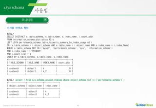 Copyright ⓒ 2021 Neoclova Co.,Ltd. All rights reserved. 42
2.Sys schema
모니터링
미사용 인덱스 확인
MySQL>
SELECT DISTINCT s.table_schema, s.table_name, s.index_name, i.count_star
FROM information_schema.statistics AS s
LEFT JOIN performance_schema.table_io_waits_summary_by_index_usage AS i
ON (s.table_schema = i.object_schema AND s.table_name = i.object_name AND s.index_name = i.index_Name)
WHERE s.table_schema NOT IN ('mysql', 'performance_schema', 'sys', 'information_schema')
AND s.index_name != 'PRIMARY'
AND i.count_star = 0
ORDER BY s.table_schema, s.table_name, s.index_name;
+--------------+------------+------------+------------+
| TABLE_SCHEMA | TABLE_NAME | INDEX_NAME | count_star |
+--------------+------------+------------+------------+
| sysbench | sbtest1 | k | 0 |
| sysbench | sbtest1 | k_2 | 0 |
+--------------+------------+------------+------------+
MySQL> select * from sys.schema_unused_indexes where object_schema not in ('performance_schema') ;
+---------------+-------------+------------+
| object_schema | object_name | index_name |
+---------------+-------------+------------+
| sysbench | sbtest1 | k |
| sysbench | sbtest1 | k_2 |
+---------------+-------------+------------+
 