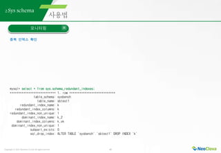 Copyright ⓒ 2021 Neoclova Co.,Ltd. All rights reserved. 43
2.Sys schema
모니터링
중복 인덱스 확인
mysql> select * from sys.schema_redundant_indexes;
*************************** 1. row ***************************
table_schema: sysbench
table_name: sbtest1
redundant_index_name: k
redundant_index_columns: k
redundant_index_non_unique: 1
dominant_index_name: k_2
dominant_index_columns: k,vk
dominant_index_non_unique: 1
subpart_exists: 0
sql_drop_index: ALTER TABLE `sysbench`.`sbtest1` DROP INDEX `k`
 
