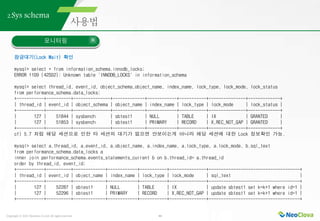 Copyright ⓒ 2021 Neoclova Co.,Ltd. All rights reserved. 44
2.Sys schema
모니터링
잠금대기(Lock Wait) 확인
mysql> select * from information_schema.innodb_locks;
ERROR 1109 (42S02): Unknown table 'INNODB_LOCKS' in information_schema
mysql> select thread_id, event_id, object_schema,object_name, index_name, lock_type, lock_mode, lock_status
from performance_schema.data_locks;
+-----------+----------+---------------+-------------+------------+-----------+---------------+-------------+
| thread_id | event_id | object_schema | object_name | index_name | lock_type | lock_mode | lock_status |
+-----------+----------+---------------+-------------+------------+-----------+---------------+-------------+
| 127 | 51844 | sysbench | sbtest1 | NULL | TABLE | IX | GRANTED |
| 127 | 51853 | sysbench | sbtest1 | PRIMARY | RECORD | X,REC_NOT_GAP | GRANTED |
+-----------+----------+---------------+-------------+------------+-----------+---------------+-------------+
cf) 5.7 처럼 해당 세션으로 인한 타 세션의 대기가 없으면 안보이는게 아니라 해당 세션에 대한 Lock 정보확인 가능.
mysql> select a.thread_id, a.event_id, a.object_name, a.index_name, a.lock_type, a.lock_mode, b.sql_text
from performance_schema.data_locks a
inner join performance_schema.events_statements_current b on b.thread_id= a.thread_id
order by thread_id, event_id;
+-----------+----------+-------------+------------+-----------+---------------+-------------------------------------+
| thread_id | event_id | object_name | index_name | lock_type | lock_mode | sql_text |
+-----------+----------+-------------+------------+-----------+---------------+-------------------------------------+
| 127 | 52287 | sbtest1 | NULL | TABLE | IX | update sbtest1 set k=k+1 where id=1 |
| 127 | 52296 | sbtest1 | PRIMARY | RECORD | X,REC_NOT_GAP | update sbtest1 set k=k+1 where id=1 |
+-----------+----------+-------------+------------+-----------+---------------+-------------------------------------+
 