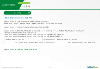 Copyright ⓒ 2021 Neoclova Co.,Ltd. All rights reserved. 45
2.Sys schema
모니터링
세션간 잠금대기(Lock Wait) 경합 확인
mysql> select * from information_schema.innodb_lock_waits;
ERROR 1109 (42S02): Unknown table 'INNODB_LOCK_WAITS' in information_schema
mysql> select * from performance_schema.data_lock_waitsG;
mysql> select a.BLOCKING_THREAD_ID, c.sql_text,'---is blocking ---', a.REQUESTING_THREAD_ID, b.sql_text
from performance_schema.data_lock_waits a
inner join events_statements_current b on b.thread_id= a.REQUESTING_THREAD_ID
inner join events_statements_current c on c.thread_id= a.BLOCKING_THREAD_ID;
+--------------------+-------------------------------------+--------------------+----------------------+--------------------------------------+
| BLOCKING_THREAD_ID | sql_text | ---is blocking --- | REQUESTING_THREAD_ID | sql_text |
+--------------------+-------------------------------------+--------------------+----------------------+--------------------------------------+
| 127 | update sbtest1 set k=k+1 where id=1 | ---is blocking --- | 129 | update sbtest1 set k=k+1 where id<10 |
+--------------------+-------------------------------------+--------------------+----------------------+--------------------------------------+
mysql> select * from sys.innodb_lock_waits;
 