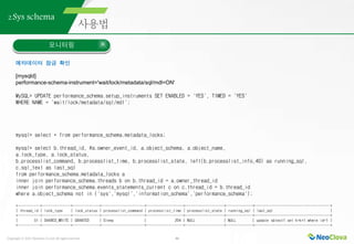 Copyright ⓒ 2021 Neoclova Co.,Ltd. All rights reserved. 46
2.Sys schema
모니터링
메타데이터 잠금 확인
[mysqld]
performance-schema-instrument='wait/lock/metadata/sql/mdl=ON'
MySQL> UPDATE performance_schema.setup_instruments SET ENABLED = 'YES', TIMED = 'YES'
WHERE NAME = 'wait/lock/metadata/sql/mdl';
mysql> select * from performance_schema.metadata_locks;
mysql> select b.thread_id, #a.owner_event_id, a.object_schema, a.object_name,
a.lock_type, a.lock_status,
b.processlist_command, b.processlist_time, b.processlist_state, left(b.processlist_info,40) as running_sql,
c.sql_text as last_sql
from performance_schema.metadata_locks a
inner join performance_schema.threads b on b.thread_id = a.owner_thread_id
inner join performance_schema.events_statements_current c on c.thread_id = b.thread_id
where a.object_schema not in ('sys','mysql','information_schema','performance_schema');
+-----------+--------------+-------------+---------------------+------------------+-------------------+-------------+-------------------------------------+
| thread_id | lock_type | lock_status | processlist_command | processlist_time | processlist_state | running_sql | last_sql |
+-----------+--------------+-------------+---------------------+------------------+-------------------+-------------+-------------------------------------+
| 51 | SHARED_WRITE | GRANTED | Sleep | 204 | NULL | NULL | update sbtest1 set k=k+1 where id=1 |
+-----------+--------------+-------------+---------------------+------------------+-------------------+-------------+-------------------------------------+
 