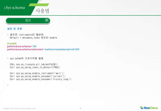 Copyright ⓒ 2021 Neoclova Co.,Ltd. All rights reserved. 47
2.Sys schema
정리
설정 및 운용
- 필요한 instruments만 활성화
Default + metadata_locks 정도만 enable
[mysqld]
performance-schema= ON
performance-schema-instrument='wait/lock/metadata/sql/mdl=ON'
- sys schem의 프로시저를 활용
CALL sys.ps_truncate_all_tables(FALSE);
Call sys.ps_setup_reset_to_default(TRUE);
Call sys.ps_setup_enable_instrument('wait');
Call sys.ps_setup_enable_consumer('current');
Call sys.ps_setup_enable_consumer('history_long');
-
 