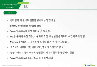 Copyright ⓒ 2021 Neoclova Co.,Ltd. All rights reserved. 5
1. Performance
schema
- 런타임에 서버 내부 실행을 검사하는 방법 제공
- Binary / Replication Logging 안함.
- Server Variables 통해서 제어(기본 활성화)
- SQL을 통해서 수정 가능, 소문자로 작성, 구성변경은 데이터 수집에 즉시 반영
- Memory에 저장되고 재기동시 초기화 됨. 따라서 *.frm만 존재
- 소스코드 내부에 구현 되어 있어, 별도의 스레드가 없음
- 성능스키마의 실패 여부와 상관없이 서버의 동작은 변경되지 않음
- Server Variables와 Setup Table을 통해서 제어
 