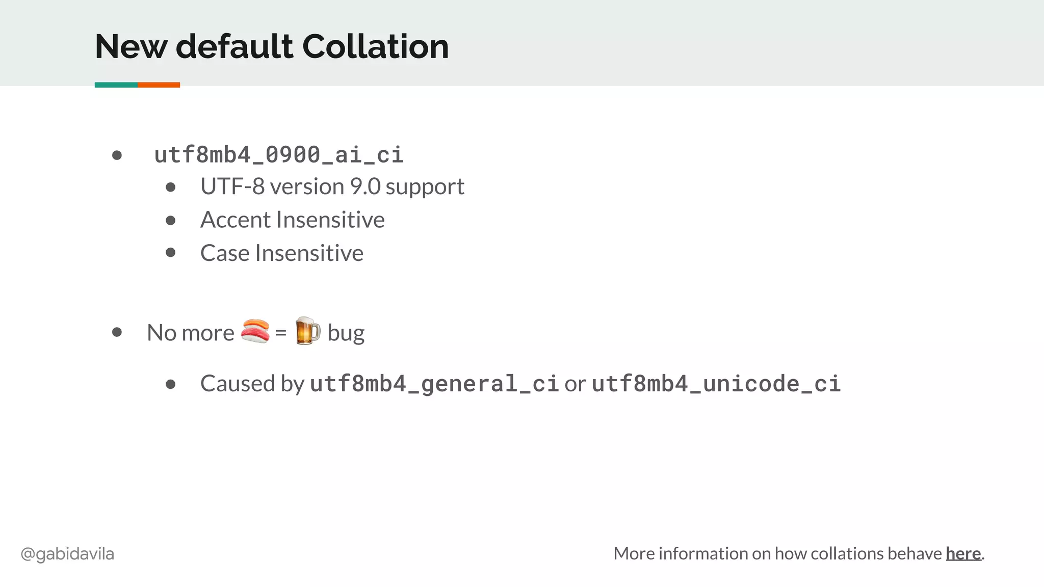 @gabidavila
New default Collation
● utf8mb4_0900_ai_ci
● UTF-8 version 9.0 support
● Accent Insensitive
● Case Insensitive
● No more 🍣 = 🍺 bug
● Caused by utf8mb4_general_ci or utf8mb4_unicode_ci
More information on how collations behave here.
 