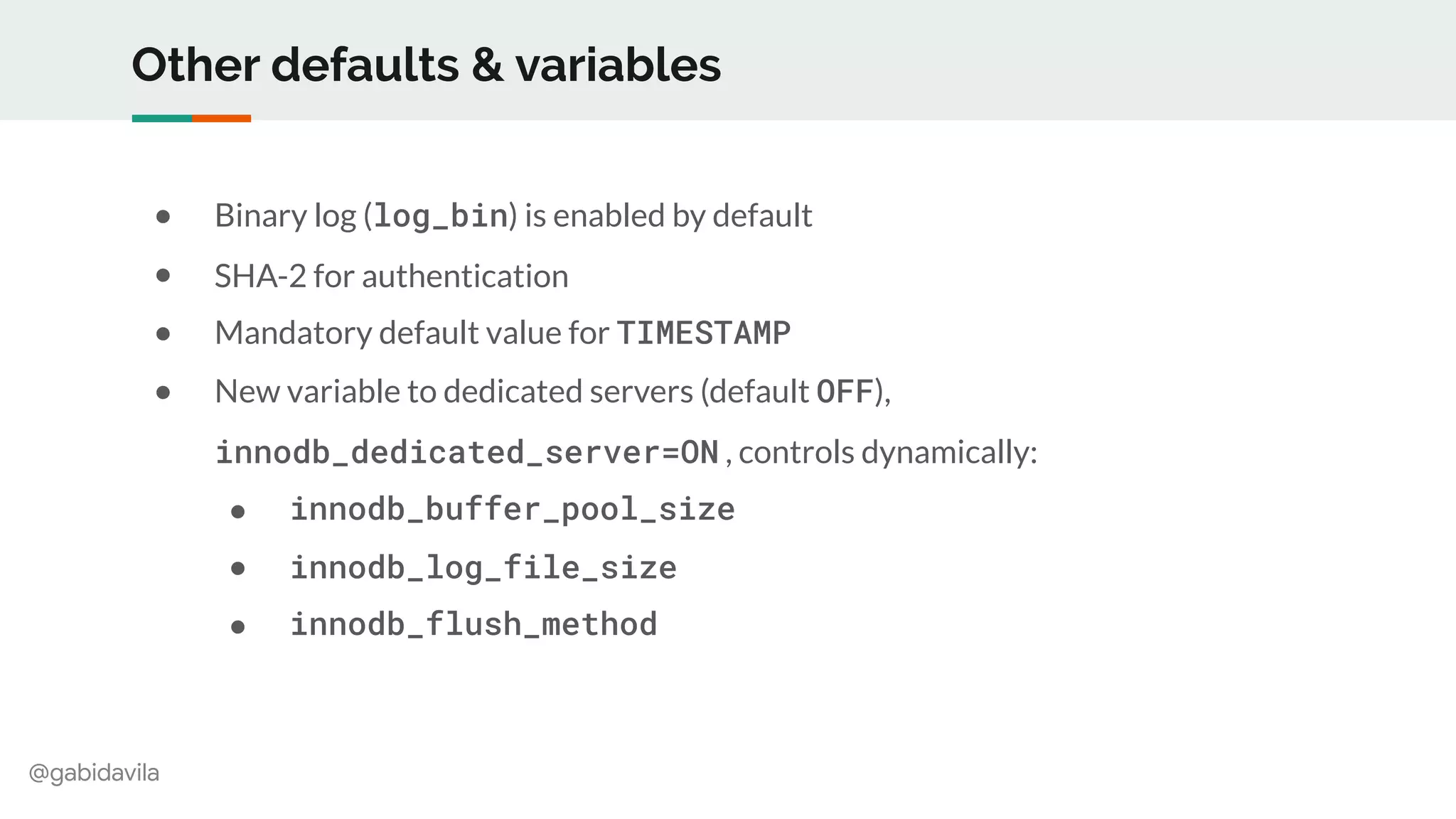@gabidavila
Other defaults & variables
● Binary log (log_bin) is enabled by default
● SHA-2 for authentication
● Mandatory default value for TIMESTAMP
● New variable to dedicated servers (default OFF),
innodb_dedicated_server=ON , controls dynamically:
● innodb_buffer_pool_size
● innodb_log_file_size
● innodb_flush_method
 