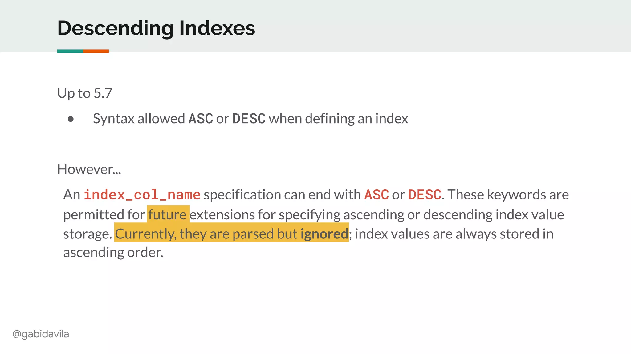 @gabidavila
Descending Indexes
Up to 5.7
● Syntax allowed ASC or DESC when defining an index
However...
An index_col_name specification can end with ASC or DESC. These keywords are
permitted for future extensions for specifying ascending or descending index value
storage. Currently, they are parsed but ignored; index values are always stored in
ascending order.
 