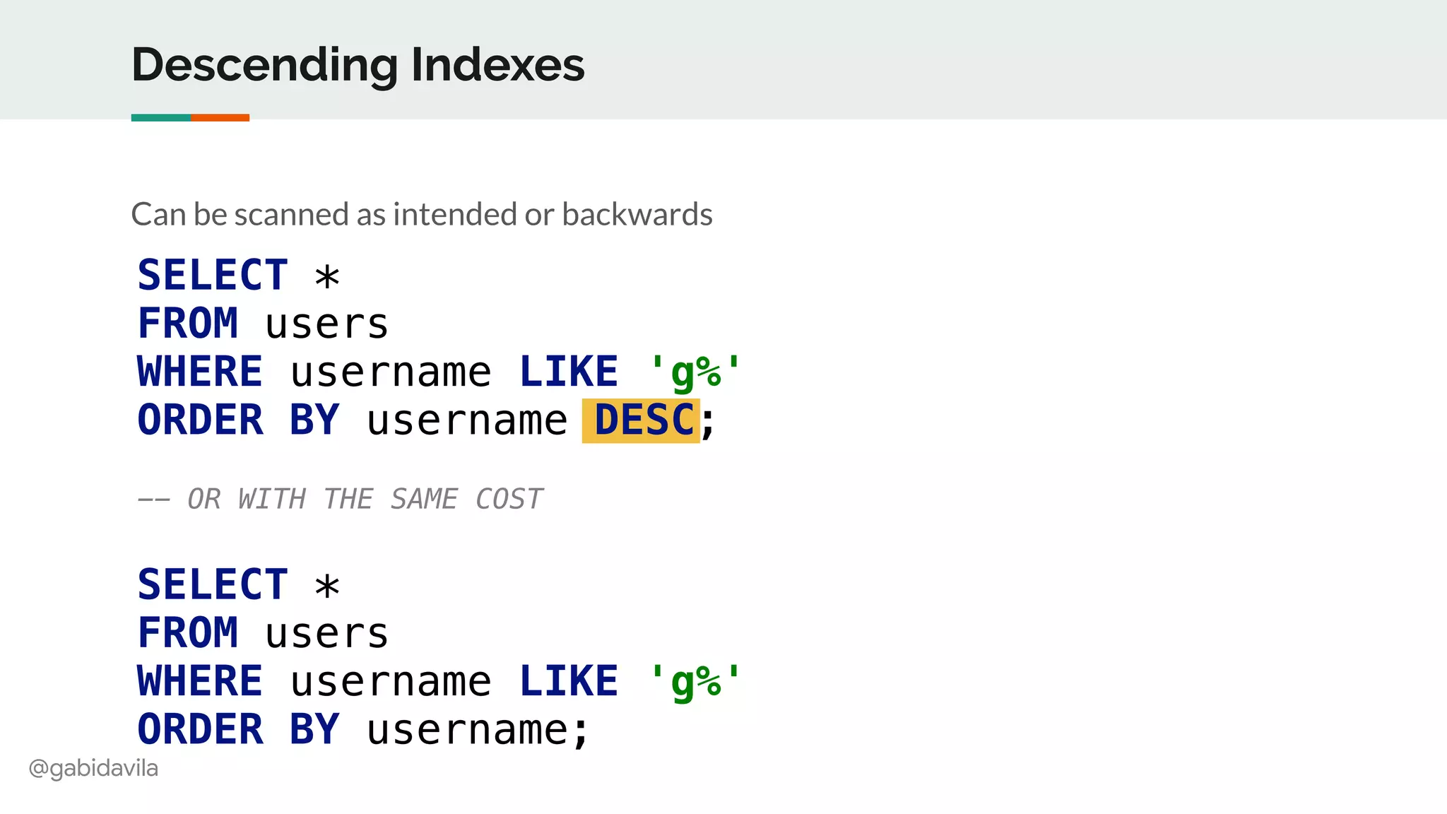 @gabidavila
Descending Indexes
Can be scanned as intended or backwards
SELECT *
FROM users
WHERE username LIKE 'g%'
ORDER BY username DESC;
-- OR WITH THE SAME COST
SELECT *
FROM users
WHERE username LIKE 'g%'
ORDER BY username;
 