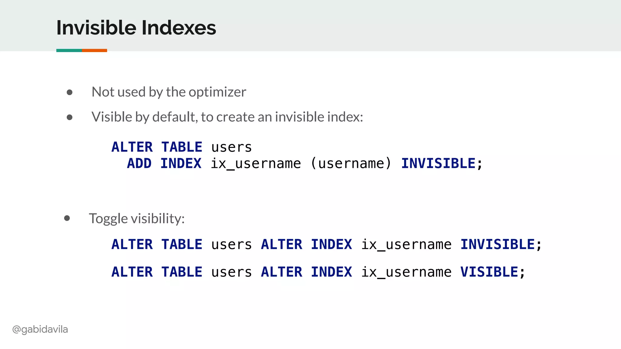 @gabidavila
Invisible Indexes
● Not used by the optimizer
● Visible by default, to create an invisible index:
ALTER TABLE users
ADD INDEX ix_username (username) INVISIBLE;
ALTER TABLE users ALTER INDEX ix_username INVISIBLE;
ALTER TABLE users ALTER INDEX ix_username VISIBLE;
● Toggle visibility:
 