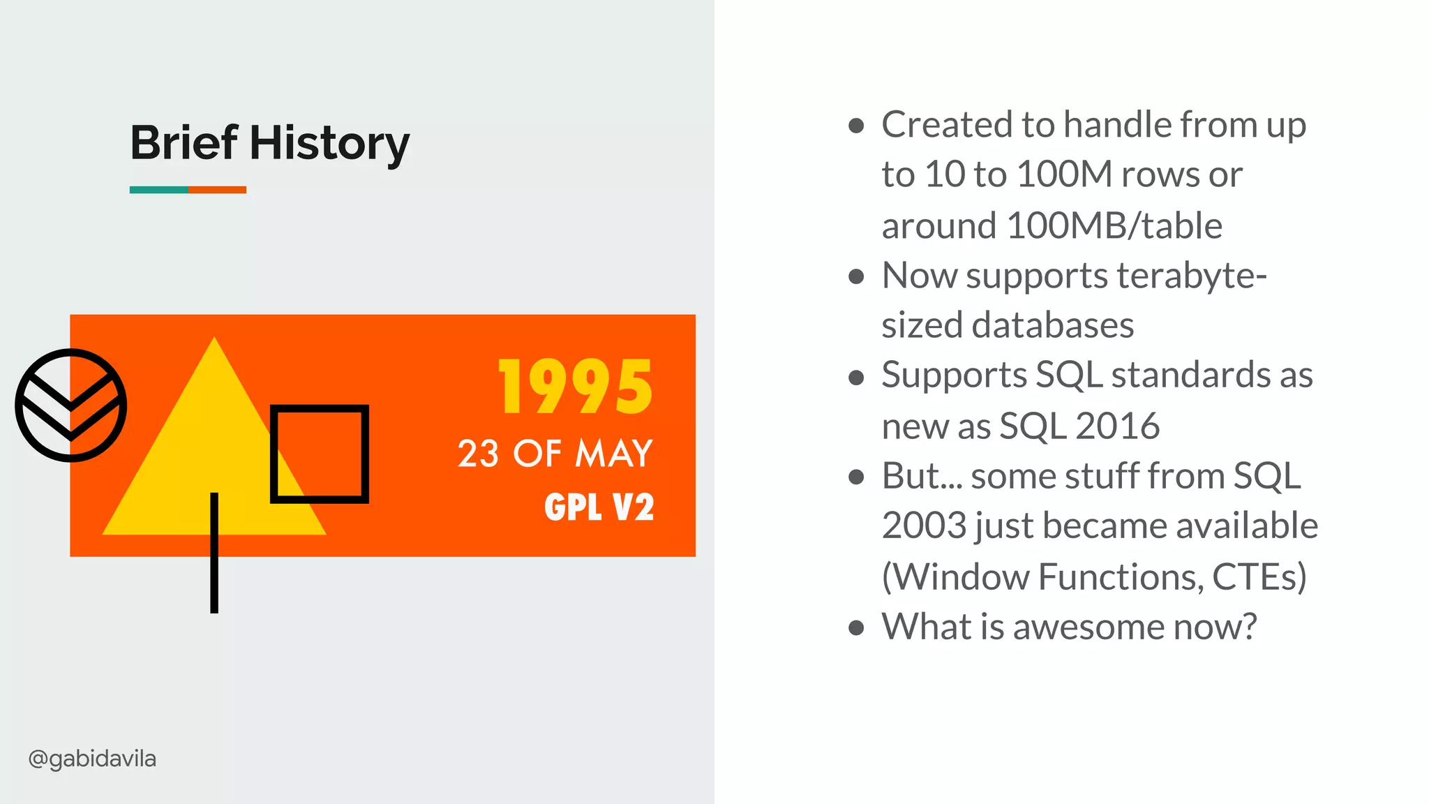 @gabidavila
Brief History ● Created to handle from up
to 10 to 100M rows or
around 100MB/table
● Now supports terabyte-
sized databases
● Supports SQL standards as
new as SQL 2016
● But... some stuff from SQL
2003 just became available
(Window Functions, CTEs)
● What is awesome now?
23 OF MAY
1995
GPL V2
 