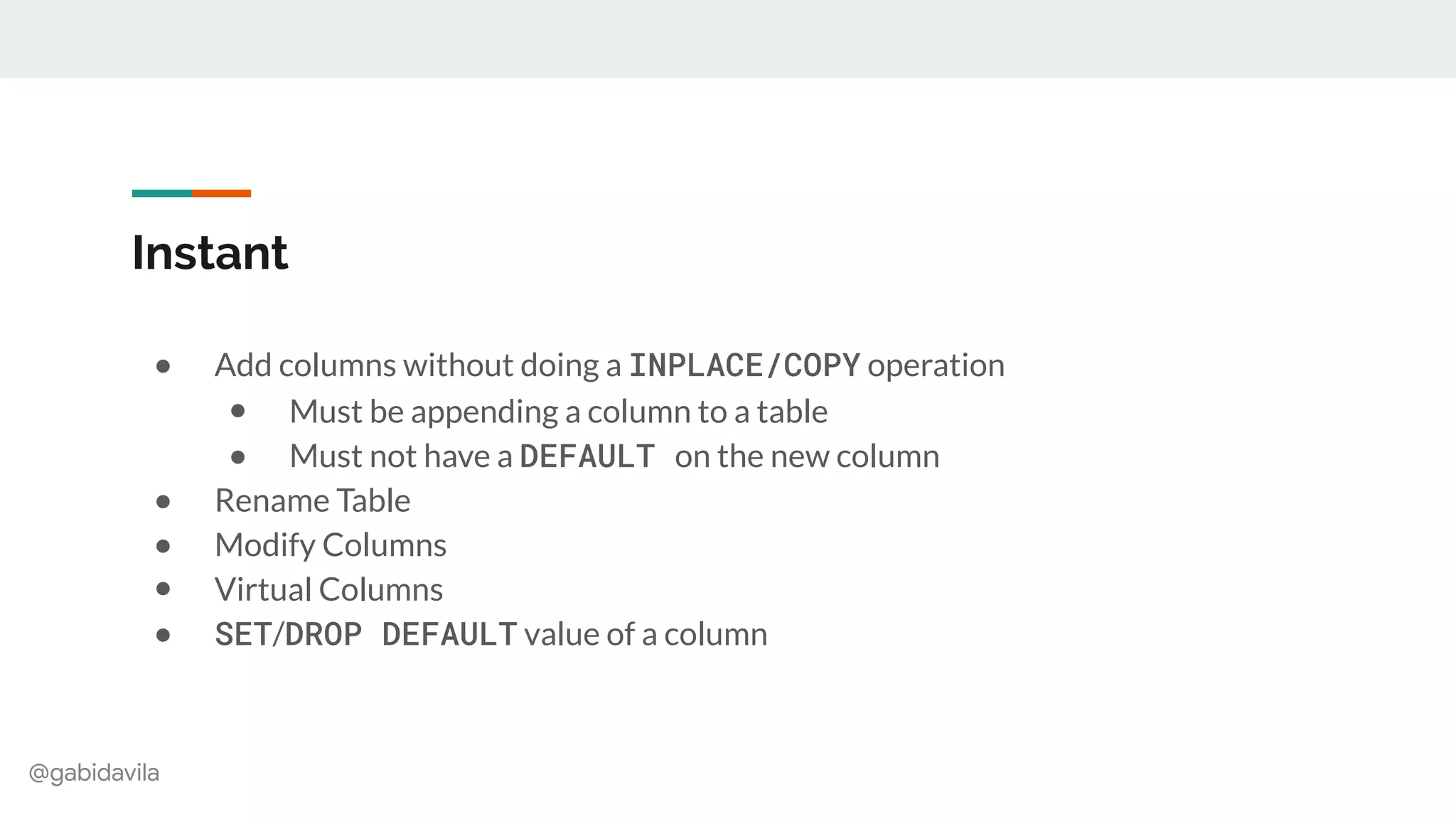 @gabidavila
Instant
● Add columns without doing a INPLACE/COPY operation
● Must be appending a column to a table
● Must not have a DEFAULT on the new column
● Rename Table
● Modify Columns
● Virtual Columns
● SET/DROP DEFAULT value of a column
 