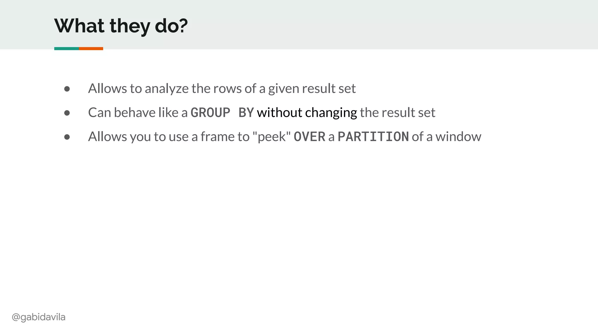 @gabidavila
What they do?
● Allows to analyze the rows of a given result set
● Can behave like a GROUP BY without changing the result set
● Allows you to use a frame to "peek" OVER a PARTITION of a window
 