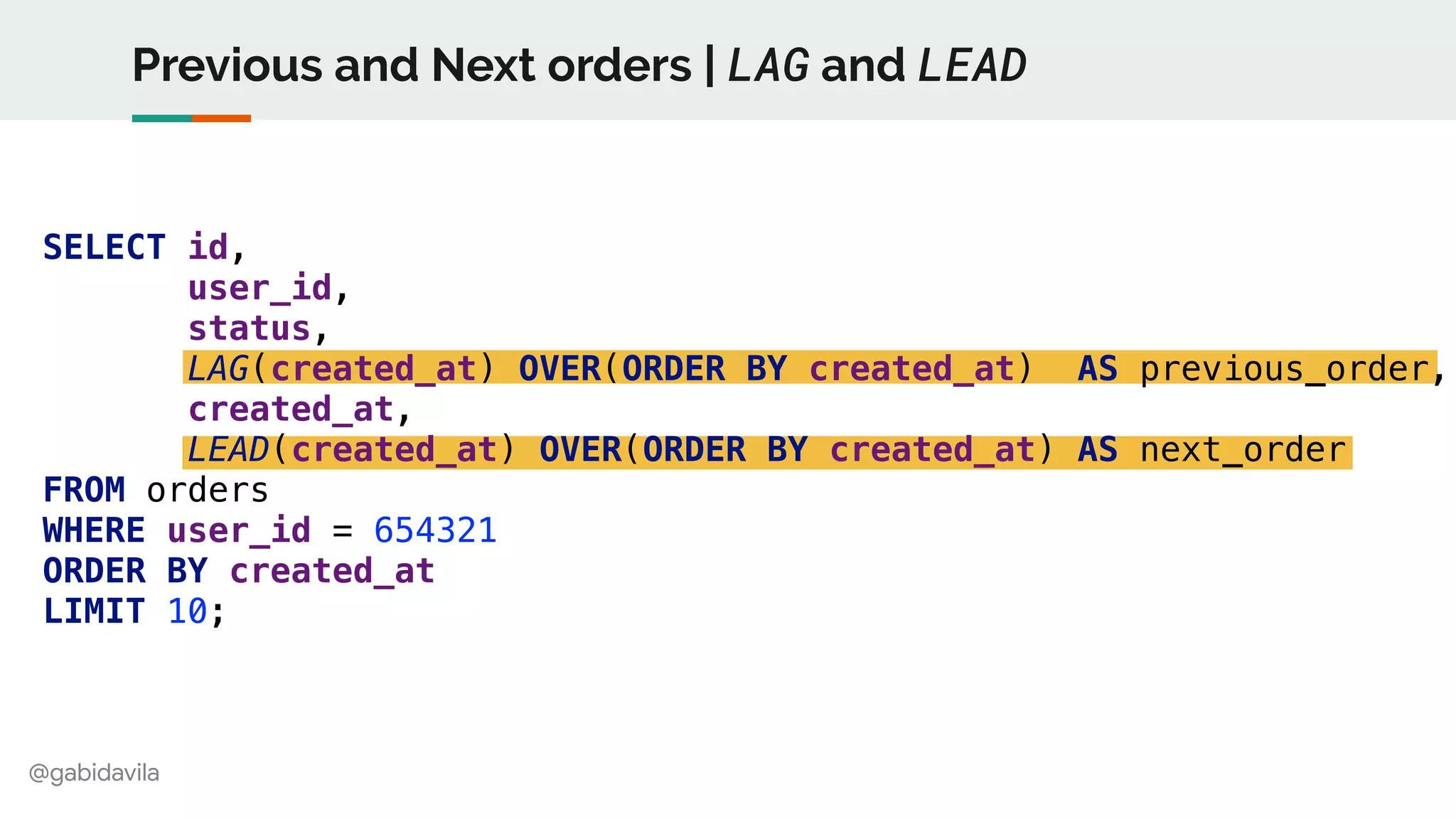 @gabidavila
Previous and Next orders | LAG and LEAD
SELECT id,
user_id,
status,
LAG(created_at) OVER(ORDER BY created_at) AS previous_order,
created_at,
LEAD(created_at) OVER(ORDER BY created_at) AS next_order
FROM orders
WHERE user_id = 654321
ORDER BY created_at
LIMIT 10;
 