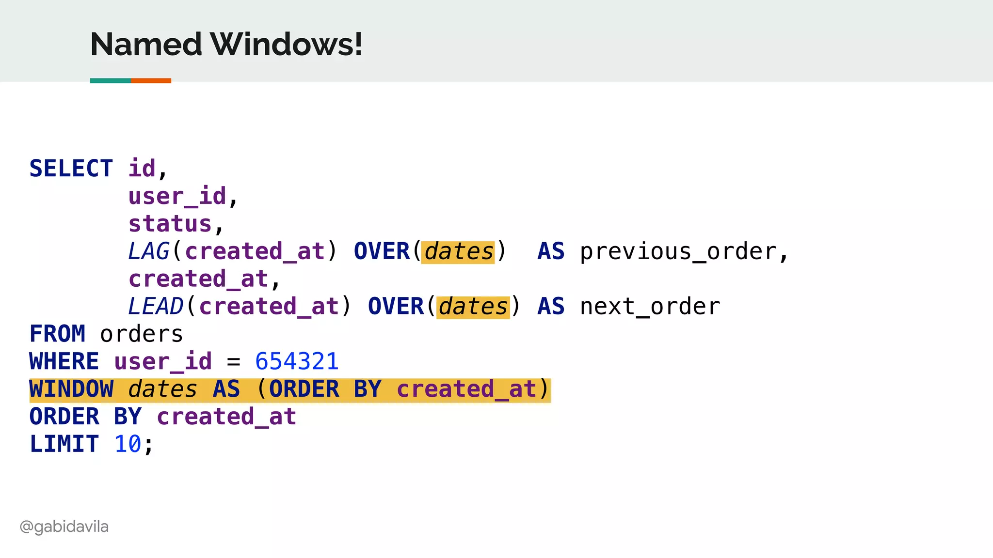 @gabidavila
SELECT id,
user_id,
status,
LAG(created_at) OVER(dates) AS previous_order,
created_at,
LEAD(created_at) OVER(dates) AS next_order
FROM orders
WHERE user_id = 654321
WINDOW dates AS (ORDER BY created_at)
ORDER BY created_at
LIMIT 10;
Named Windows!
 