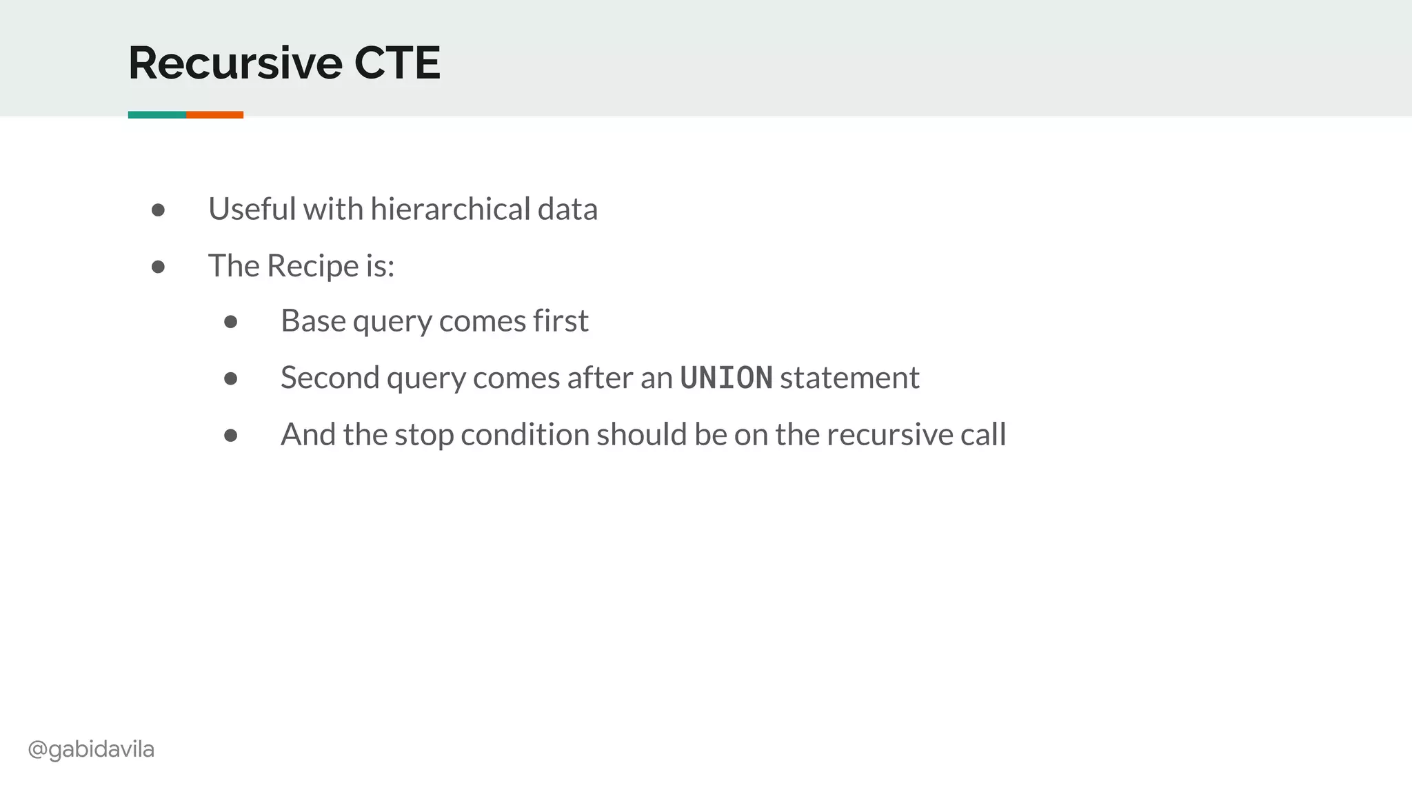 @gabidavila
Recursive CTE
● Useful with hierarchical data
● The Recipe is:
● Base query comes first
● Second query comes after an UNION statement
● And the stop condition should be on the recursive call
 