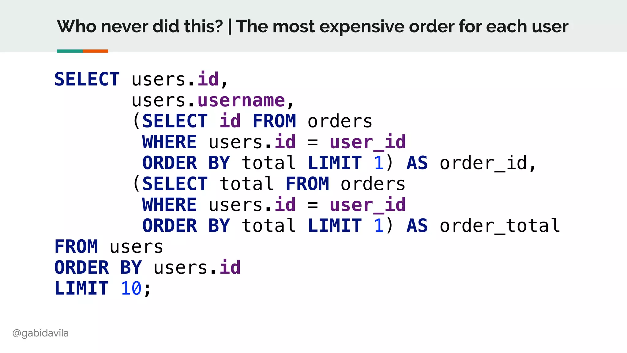 @gabidavila
Who never did this? | The most expensive order for each user
SELECT users.id,
users.username,
(SELECT id FROM orders
WHERE users.id = user_id
ORDER BY total LIMIT 1) AS order_id,
(SELECT total FROM orders
WHERE users.id = user_id
ORDER BY total LIMIT 1) AS order_total
FROM users
ORDER BY users.id
LIMIT 10;
 