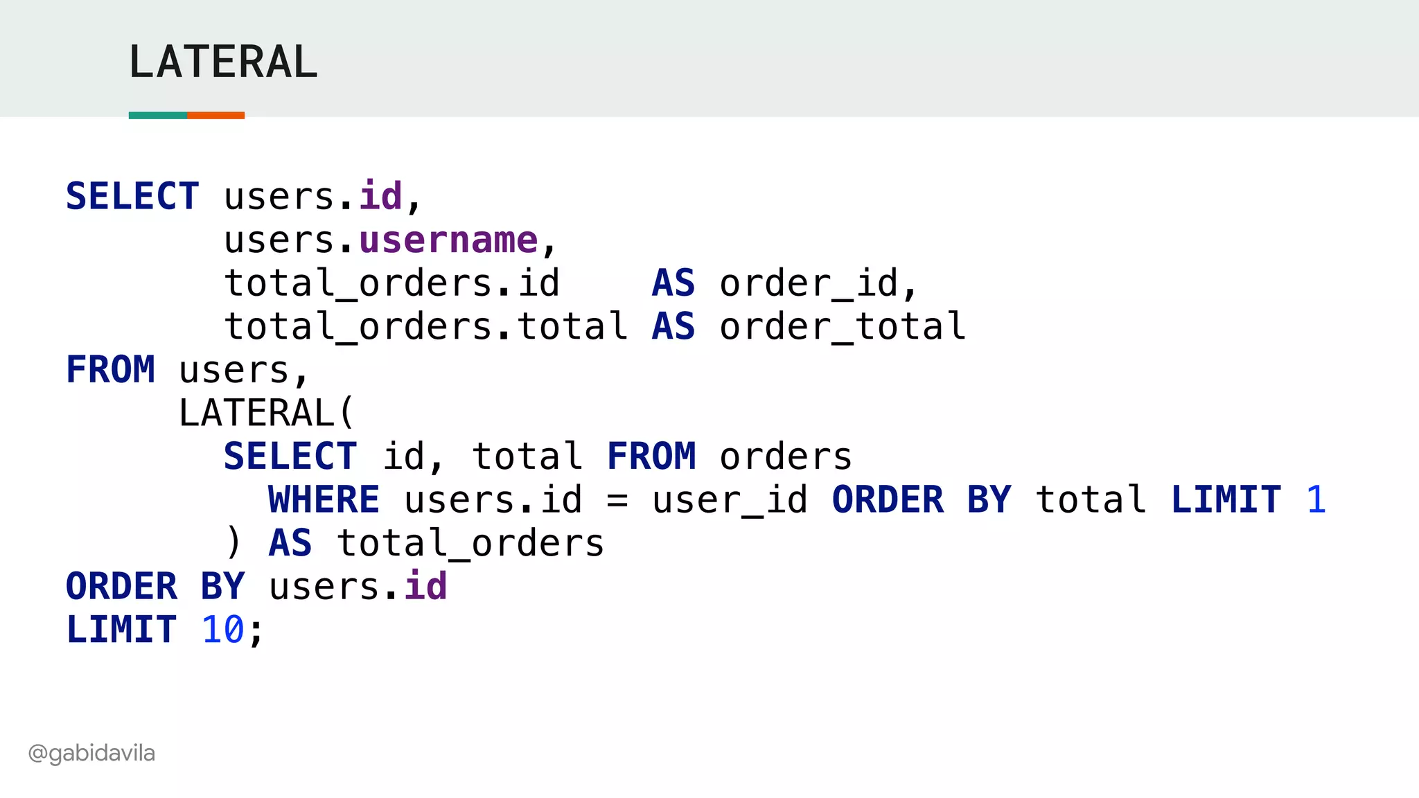 @gabidavila
LATERAL
SELECT users.id,
users.username,
total_orders.id AS order_id,
total_orders.total AS order_total
FROM users,
LATERAL(
SELECT id, total FROM orders
WHERE users.id = user_id ORDER BY total LIMIT 1
) AS total_orders
ORDER BY users.id
LIMIT 10;
 