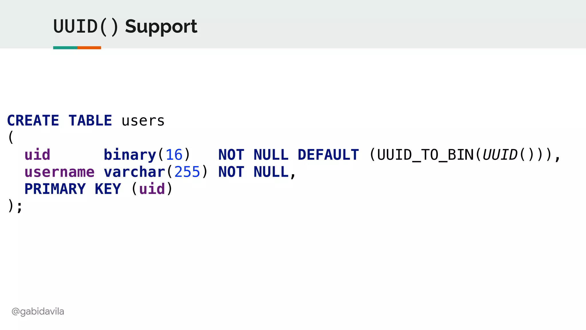@gabidavila
UUID() Support
CREATE TABLE users
(
uid binary(16) NOT NULL DEFAULT (UUID_TO_BIN(UUID())),
username varchar(255) NOT NULL,
PRIMARY KEY (uid)
);
 