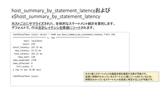 host_summary_by_statement_latencyおよび
x$host_summary_by_statement_latency
root@localhost [sys]> SELECT * FROM sys.host_summary_by_statement_latency limit 1G
*************************** 1. row ***************************
host: localhost
total: 259
total_latency: 147.37 ms
max_latency: 22.52 ms
lock_latency: 101.21 ms
rows_sent: 118
rows_examined: 2758
rows_affected: 0
full_scans: 5
1 row in set (0.00 sec)
root@localhost [sys]>
ホストごとにサマライズされた、全体的なステートメント統計を要約します。
デフォルトで、行は合計レイテンシを降順にソートされます。
ホスト毎にステートメントの遅延状態を確認する事が可能です。
処理に時間がかかっているステートメント順にソートされているため、
時間のかかっているステートメントを容易に特定することが可能です。
 