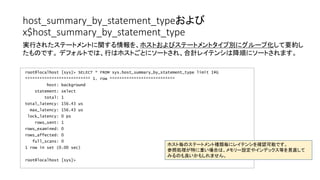 host_summary_by_statement_typeおよび
x$host_summary_by_statement_type
root@localhost [sys]> SELECT * FROM sys.host_summary_by_statement_type limit 1G
*************************** 1. row ***************************
host: background
statement: select
total: 1
total_latency: 156.43 us
max_latency: 156.43 us
lock_latency: 0 ps
rows_sent: 1
rows_examined: 0
rows_affected: 0
full_scans: 0
1 row in set (0.00 sec)
root@localhost [sys]>
実行されたステートメントに関する情報を、ホストおよびステートメントタイプ別にグループ化して要約し
たものです。 デフォルトでは、行はホストごとにソートされ、合計レイテンシは降順にソートされます。
ホスト毎のステートメント種類毎にレイテンシを確認可能です。
参照処理が特に重い場合は、メモリー設定やインデックス等を見直して
みるのも良いかもしれません。
 