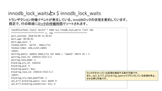 innodb_lock_waitsとx $ innodb_lock_waits
root@localhost [sys]> SELECT * FROM sys.innodb_lock_waits limit 1¥G
*************************** 1. row ***************************
wait_started: 2018-03-09 13:30:03
wait_age: 00:00:03
wait_age_secs: 3
locked_table: `world`.`Demo_City`
locked_index: GEN_CLUST_INDEX
<SNIP>
waiting_query: update Demo_City set Name = 'Japan2' where ID = 1
waiting_lock_id: 1504133:5522:5:2
waiting_lock_mode: X
blocking_trx_id: 1504132
blocking_pid: 9
blocking_query: NULL
blocking_lock_id: 1504132:5522:5:2
<SNIP>
blocking_trx_rows_modified: 1
sql_kill_blocking_query: KILL QUERY 9
sql_kill_blocking_connection: KILL 9
トランザクション待機イベントが発生している、InnoDBロックの状態を要約しています。
既定で、行の降順にロックの待機時間でソートされます。
ロックがかかっている処理を確認する事が可能です。
また、sql_kill_blocking_queryでブロックしている処理を停止、
させる事も可能です。
 
