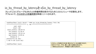 io_by_thread_by_latencyと x$io_by_thread_by_latency
root@localhost [sys]> SELECT * FROM sys.io_by_thread_by_latency limit 1G
*************************** 1. row ***************************
user: main
total: 136
total_latency: 120.04 ms
min_latency: 35.58 ns
avg_latency: 333.45 us
max_latency: 19.09 ms
thread_id: 1
processlist_id: NULL
1 row in set (0.01 sec)
root@localhost [sys]>
スレッドごとにグループ化されたI/O待機時間を表示するためにI/Oコンシューマを要約します。
デフォルトで、行は合計I/O待機時間を降順にソートされます。
どのスレッド処理がI/Oを多く発生させているか確認できます。
合計だけでなく、平均、最大、最小も確認出来るので、
一時的なものなのか?　等確認する事が出来ます。
 