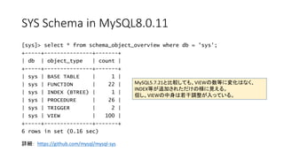 SYS Schema in MySQL8.0.11
[sys]> select * from schema_object_overview where db = 'sys';
+-----+---------------+-------+
| db | object_type | count |
+-----+---------------+-------+
| sys | BASE TABLE | 1 |
| sys | FUNCTION | 22 |
| sys | INDEX (BTREE) | 1 |
| sys | PROCEDURE | 26 |
| sys | TRIGGER | 2 |
| sys | VIEW | 100 |
+-----+---------------+-------+
6 rows in set (0.16 sec)
MySQL5.7.21と比較しても、VIEWの数等に変化はなく、
INDEX等が追加されただけの様に見える。
但し、VIEWの中身は若干調整が入っている。
詳細： https://github.com/mysql/mysql-sys
 