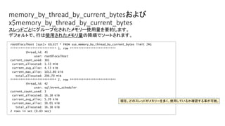 memory_by_thread_by_current_bytesおよび
x$memory_by_thread_by_current_bytes
root@localhost [sys]> SELECT * FROM sys.memory_by_thread_by_current_bytes limit 2G
*************************** 1. row ***************************
thread_id: 45
user: root@localhost
current_count_used: 301
current_allocated: 1.33 MiB
current_avg_alloc: 4.53 KiB
current_max_alloc: 1012.80 KiB
total_allocated: 206.70 MiB
*************************** 2. row ***************************
thread_id: 42
user: sql/event_scheduler
current_count_used: 3
current_allocated: 16.18 KiB
current_avg_alloc: 5.39 KiB
current_max_alloc: 16.01 KiB
total_allocated: 16.18 KiB
2 rows in set (0.03 sec)
スレッドごとにグループ化されたメモリー使用量を要約します。
デフォルトで、行は使用されたメモリ量の降順でソートされます。
現在、どのスレッドがメモリーを多く、使用しているか確認する事が可能。
 