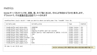 metrics
root@localhost [sys]> SELECT * FROM sys.metrics where Variable_name like 'innodb%' limit 10;
+----------------------------------+--------------------------------------------------+---------------+---------+
| Variable_name | Variable_value | Type | Enabled |
+----------------------------------+--------------------------------------------------+---------------+---------+
| innodb_buffer_pool_bytes_data | 24608768 | Global Status | YES |
| innodb_buffer_pool_bytes_dirty | 65536 | Global Status | YES |
| innodb_buffer_pool_dump_status | Dumping of buffer pool not started | Global Status | YES |
| innodb_buffer_pool_load_status | Buffer pool(s) load completed at 180510 0:55:56 | Global Status | YES |
| innodb_buffer_pool_pages_data | 1502 | Global Status | YES |
| innodb_buffer_pool_pages_dirty | 4 | Global Status | YES |
| innodb_buffer_pool_pages_flushed | 639 | Global Status | YES |
| innodb_buffer_pool_pages_free | 6679 | Global Status | YES |
| innodb_buffer_pool_pages_misc | 11 | Global Status | YES |
| innodb_buffer_pool_pages_total | 8192 | Global Status | YES |
+----------------------------------+--------------------------------------------------+---------------+---------+
10 rows in set (0.01 sec)
MySQLサーバのメトリックを、変数、値、タイプ毎にまとめ、それらが有効かどうかを 表示します。
デフォルトで、行は変数の型と名前でソートされます
SHOW VARIABLES等で確認可能な現状の設定値を確認可能です。
 