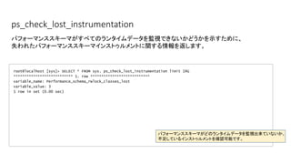 ps_check_lost_instrumentation
root@localhost [sys]> SELECT * FROM sys. ps_check_lost_instrumentation limit 1¥G
*************************** 1. row ***************************
variable_name: Performance_schema_rwlock_classes_lost
variable_value: 3
1 row in set (0.00 sec)
パフォーマンススキーマがすべてのランタイムデータを監視できないかどうかを示すために、
失われたパフォーマンススキーマインストゥルメントに関する情報を返します。
パフォーマンススキーマがどのランタイムデータを監視出来ていないか、
不足しているインストゥルメントを確認可能です。
 