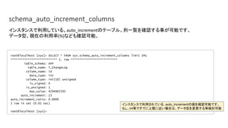 schema_auto_increment_columns
root@localhost [sys]> SELECT * FROM sys.schema_auto_increment_columns limit 1G
*************************** 1. row ***************************
table_schema: APP
table_name: T_ChangeLog
column_name: id
data_type: int
column_type: int(10) unsigned
is_signed: 0
is_unsigned: 1
max_value: 4294967295
auto_increment: 13
auto_increment_ratio: 0.0000
1 row in set (0.01 sec)
root@localhost [sys]>
インスタンスで利用している、auto_incrementのテーブル、列一覧を確認する事が可能です。
データ型、現在の利用率(%)なども確認可能。
インスタンスで利用されている, auto_incrementの値を確認可能です。
もし、int等ですでに上限に近い場合は、データ型を変更する等検討可能
 